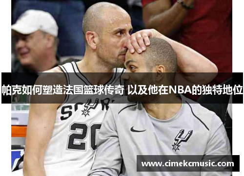 帕克如何塑造法国篮球传奇 以及他在NBA的独特地位